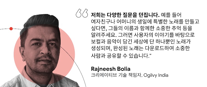 "저희는 다양한 질문을 던집니다. 예를 들어 여자친구나 어머니의 생일에 특별한 노래를 만들고 싶다면, 그들의 이름과 함께한 소중한 추억 등을 알려주세요. 그러면 사용자의 이야기를 바탕으로 보컬과 음악이 담긴 세상에 단 하나뿐인 노래가 생성되며, 완성된 노래는 다운로드하여 소중한 사람과 공유할 수 있습니다." Rajneesh Bolia 크리에이티브 기술 책임자, Ogilvy India