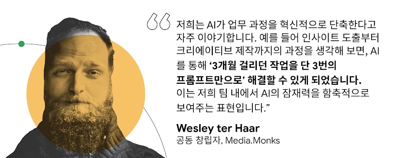"저희는 AI가 업무 과정을 혁신적으로 단축한다고 자주 이야기합니다. 예를 들어 인사이트 도출부터 크리에이티브 제작까지의 과정을 생각해 보면, AI를 통해 '3개월 걸리던 작업을 단 3번의 프롬프트만으로' 해결할 수 있게 되었습니다. 이는 저희 팀 내에서 AI의 잠재력을 함축적으로 보여주는 표현입니다." Wesley ter Haar 공동 창립자, Media.Monks