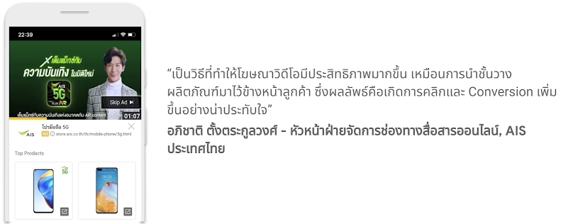 คุณอภิชาติ ตั้งตระกูลวงศ์ - หัวหน้าฝ่ายจัดการช่องทางสื่อสารออนไลน์, AIS ประเทศไทย กล่าวว่า เป็นวิธีที่ทำให้โฆษณาวิดีโอมีประสิทธิภาพมากขึ้น เหมือนการนำชั้นวางผลิตภัณฑ์มาไว้ข้างหน้าลูกค้า ซึ่งผลลัพธ์คือการเกิดการคลิกและ Conversion เพิ่มขึ้น