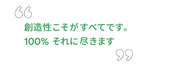 “ 創造性こそがすべてです。100% それに尽きます ”