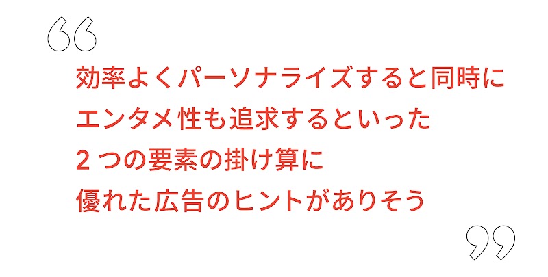 効率よくパーソナライズすると同時にエンタメ性も追求するといった 2 つの要素の掛け算に優れた広告のヒントがありそう