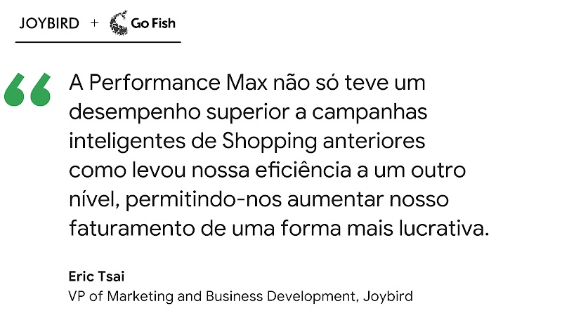 A Performance Max não só teve um desempenho superior a campanhas inteligentes de Shopping anteriores como levou nossa eficiência a um outro nível, permitindo-nos aumentar nosso faturamento de uma forma mais lucrativa, diz Eric Tsai, VP da Joybid.