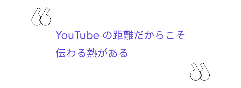 "YouTube の距離だからこそ伝わる熱がある"