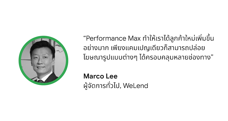 "Performance Max ทำให้เราได้ลูกค้ารายใหม่เพิ่มขึ้นอย่างมาก โดยที่เราใช้แค่แคมเปญเดียวในการปล่อยโฆษณารูปแบบต่างๆ ในหลายช่องทาง” - Marco Lee ผู้จัดการทั่วไปบริษัท WeLend
