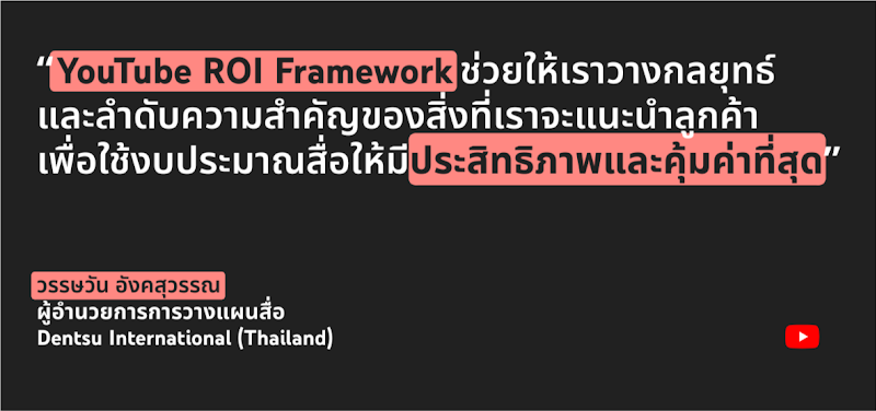 คุณวรรษวัน อังคสุวรรณ ผู้อำนวยการการวางแผนสื่อ Dentsu International (Thailand) กล่าวว่า YouTube ROI Framework ช่วยให้เราวางกลยุทธ์และลำดับความสำคัญของสิ่งที่เราจะแนะนำลูกค้าเพื่อใช้งบประมาณสื่อให้มีประสิทธิภาพและคุ้มค่าที่สุด