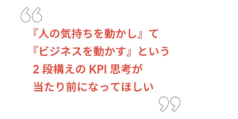 『人の気持ちを動かし』て『ビジネスを動かす』という 2 段構えの KPI 思考が当たり前になってほしい
