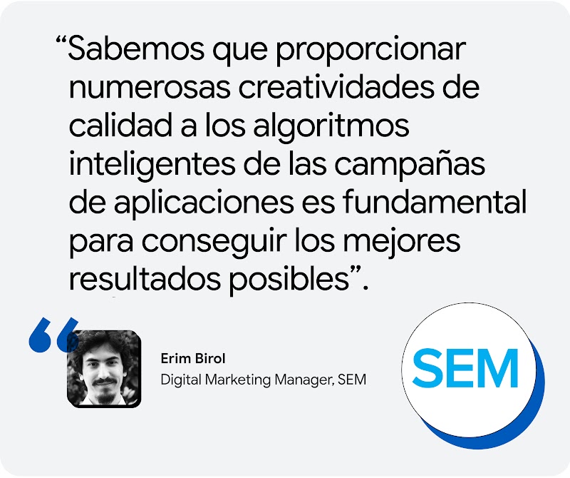 Erim Birol, Digital Marketing Manager, SEM: “Sabemos que proporcionar numerosas creatividades de calidad a los algoritmos inteligentes de las campañas de aplicaciones es fundamental para conseguir los mejores resultados posibles”.