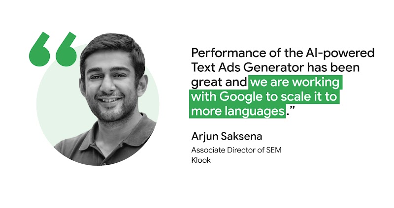 Arjun Saksena, Associate Director of SEM at Klook says that the “Performance of the AI-powered Text Ads Generator has been great and we are working with Google to scale it to more languages.”