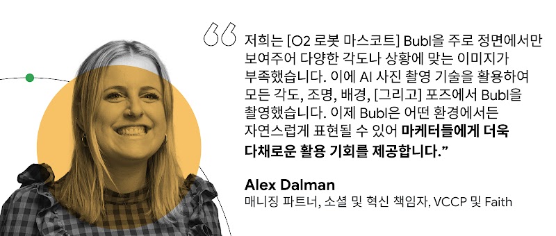 "저희는 [O2 로봇 마스코트] Bubl을 주로 정면에서만 보여주어 다양한 각도나 상황에 맞는 이미지가 부족했습니다. 이에 AI 사진 촬영 기술을 활용하여 모든 각도, 조명, 배경, [그리고] 포즈에서 Bubl을 촬영했습니다. 이제 Bubl은 어떤 환경에서든 자연스럽게 표현될 수 있어 마케터들에게 더욱 다채로운 활용 기회를 제공합니다."  Alex Dalman 매니징 파트너, 소셜 및 혁신 책임자, VCCP 및 Faith