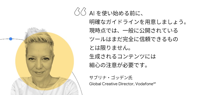 AI を使い始める前に、明確なガイドラインを用意しましょう。現時点では、一般に公開されているツールはまだ完全に信頼できるものとは限りません。生成されるコンテンツには細心の注意が必要です。サブリナ・ゴッデン氏（Global Creative Director, Vodafone）