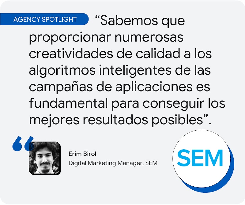 Agencia destacada. Según Erim Birol, director de Marketing Digital de SEM, "sabemos que proporcionar numerosas creatividades de calidad a los algoritmos inteligentes de las campañas de aplicaciones es fundamental para conseguir los mejores resultados posi