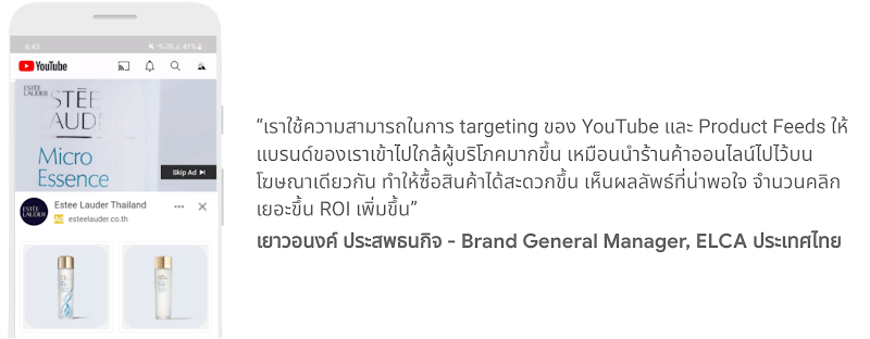 คุณเยาวอนงค์ ประสพธนกิจ - Brand General Manager, ELCA ประเทศไทย กล่าวว่า เราใช้ความสามารถในการ targeting ของ YouTube และ Product feeds ให้แบรนด์ของเราเข้าไปใกล้ผู้บริโภคมากขึ้น เหมือนนำร้านค้าออนไลน์ไปไว้บนโฆษณาเดียวกัน ทำให้ซื้อสินค้าได้สะดวกขึ้น