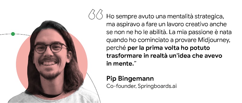 Ho sempre avuto una mentalità strategica … ma non sono mai stato capace di fare lavori creativi. … Provando Midjourney … per la prima volta ho potuto trasformare in realtà un'idea che avevo in mente. — Pip Bingemann, Co-founder, Springboards.ai