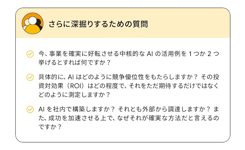 さらに深掘りするための質問：今、事業を確実に好転させる中核的な AI の活用例を 1 つか 2 つ挙げるとすれば何ですか？／具体的に、AI はどのように競争優位性をもたらしますか？ その投資対効果（ROI）はどの程度で、それをただ期待するだけではなくどのように測定しますか？／AI を社内で構築しますか？ それとも外部から調達しますか？ また、成功を加速させる上で、なぜそれが確実な方法だと言えるのですか？