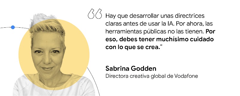 Hay que desarrollar unas directrices claras antes de usar la IA Por ahora, las herramientas públicas no las tienen. Por eso, debes tener muchísimo cuidado con lo que se crea. Sabrina Godden, directora creativa global de Vodafone