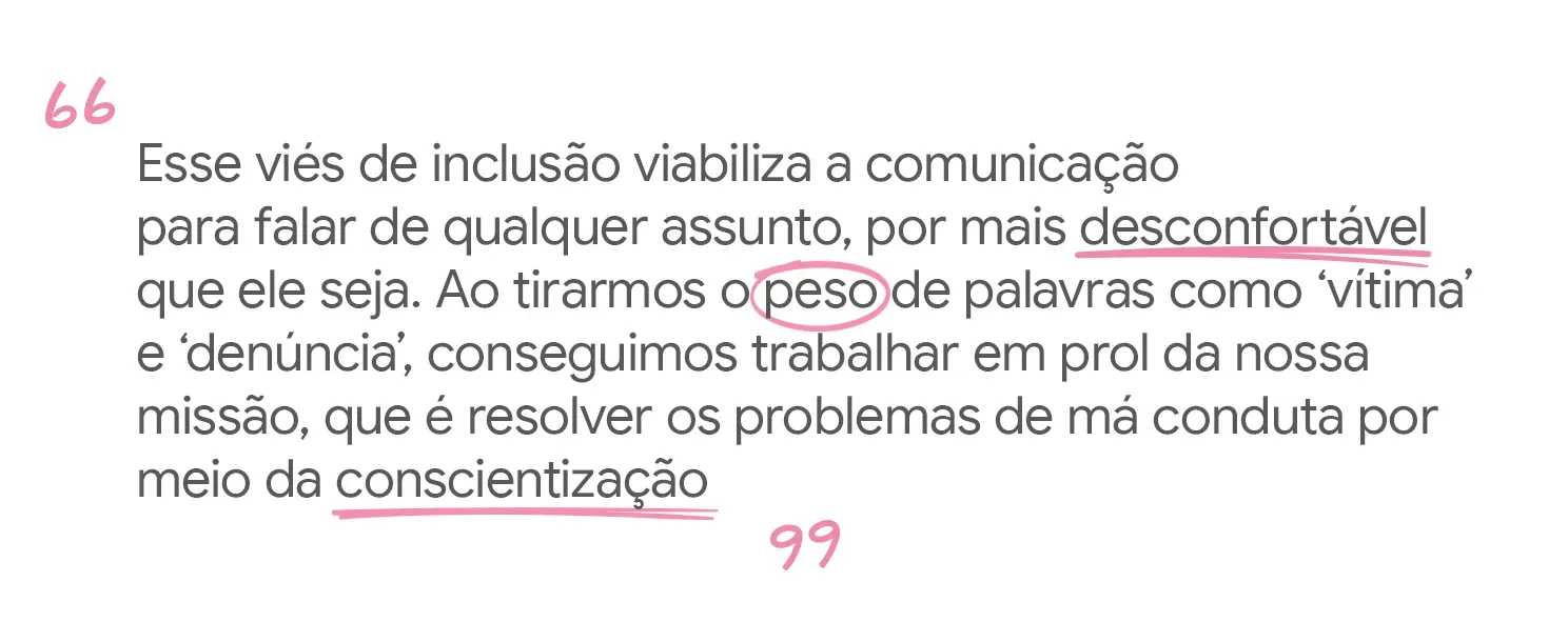 Esse viés de inclusão viabiliza a comunicação para falar de qualquer assunto Ao tirarmos o peso de palavras como &lsquo;vítima&rsquo; e &lsquo;denúncia&rsquo;, conseguimos trabalhar em prol da nossa missão.