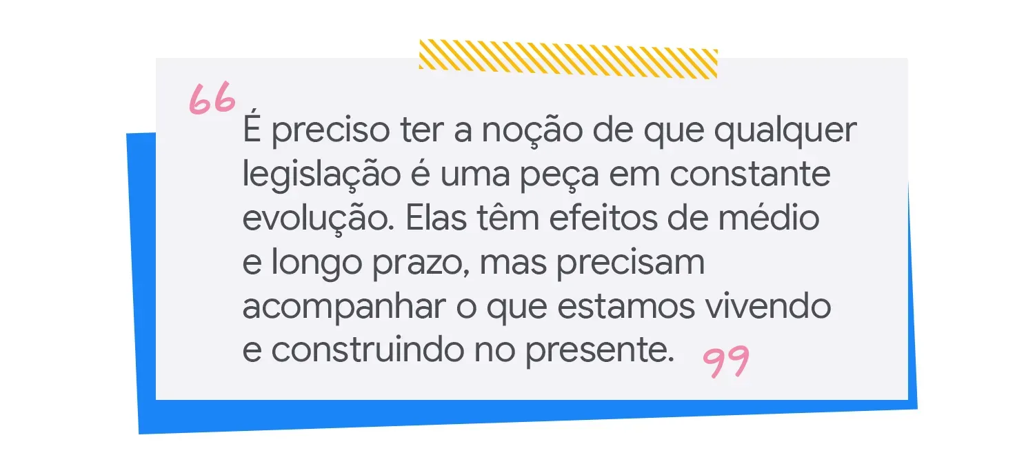 É preciso ter a noção de que qualquer legislação é uma peça em constante evolução. Elas têm efeitos de médio e longo prazo, mas precisam acompanhar o que estamos vivendo e construindo no presente.