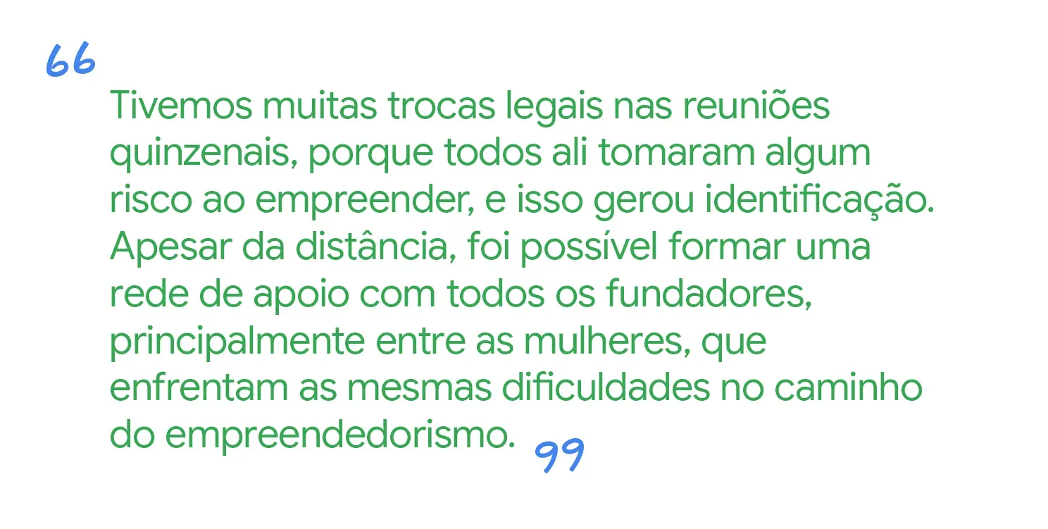 Tivemos boas trocas nas reuniões, pela identificação com outros empreendedores que também correm riscos. Mesmo distantes, uma rede de apoio se formou.