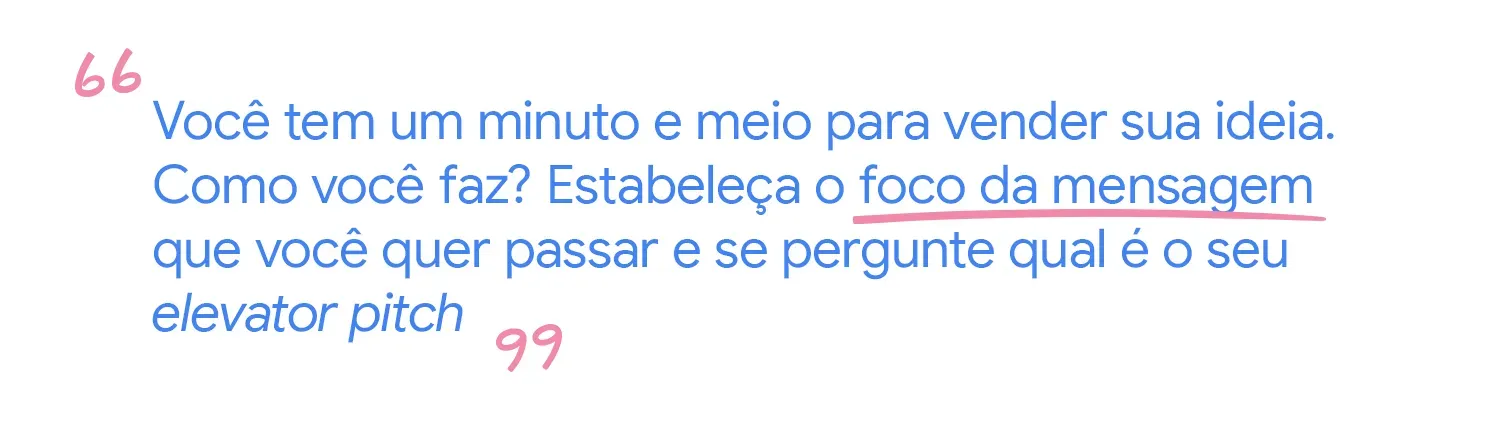 Você tem um minuto para vender sua ideia. Como você faz? Estabeleça o foco da mensagem que quer passar e se pergunte qual é o seu elevator pitch.